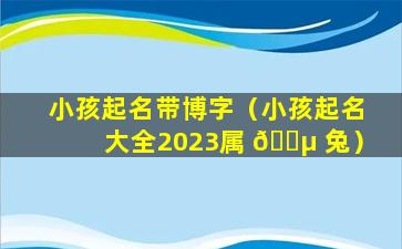 小孩起名带博字（小孩起名大全2023属 🐵 兔）